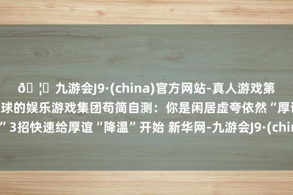 🦄九游会J9·(china)官方网站-真人游戏第一品牌【登录入口】风靡全球的娱乐游戏集团苟简自测：你是闲居虚夸依然“厚谊中暑”3招快速给厚谊“降温”开始 新华网-九游会J9·(china)官方网站-真人游戏第一品牌