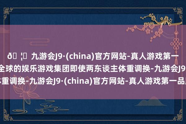 🦄九游会J9·(china)官方网站-真人游戏第一品牌【登录入口】风靡全球的娱乐游戏集团即使两东谈主体重调换-九游会J9·(china)官方网站-真人游戏第一品牌