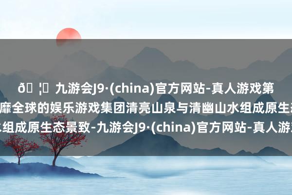 🦄九游会J9·(china)官方网站-真人游戏第一品牌【登录入口】风靡全球的娱乐游戏集团清亮山泉与清幽山水组成原生态景致-九游会J9·(china)官方网站-真人游戏第一品牌