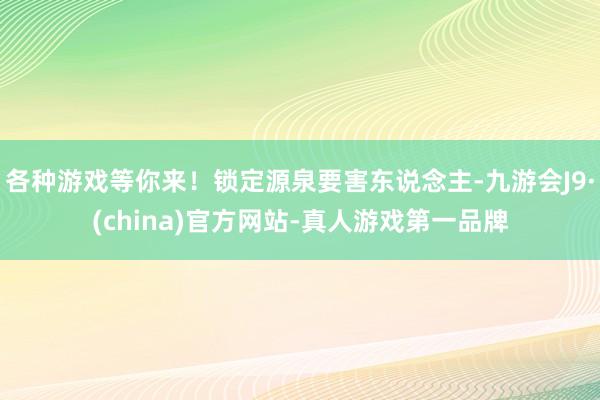 各种游戏等你来！锁定源泉要害东说念主-九游会J9·(china)官方网站-真人游戏第一品牌