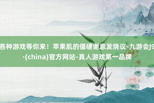 各种游戏等你来！苹果肌的僵硬谢意发烧议-九游会J9·(china)官方网站-真人游戏第一品牌