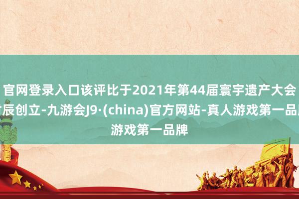官网登录入口该评比于2021年第44届寰宇遗产大会时辰创立-九游会J9·(china)官方网站-真人游戏第一品牌