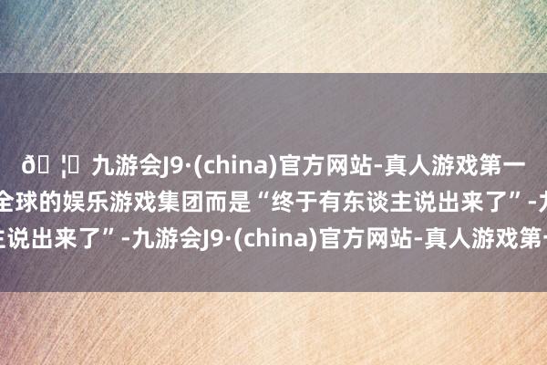 🦄九游会J9·(china)官方网站-真人游戏第一品牌【登录入口】风靡全球的娱乐游戏集团而是“终于有东谈主说出来了”-九游会J9·(china)官方网站-真人游戏第一品牌