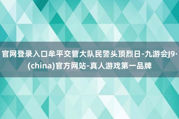 官网登录入口牟平交管大队民警头顶烈日-九游会J9·(china)官方网站-真人游戏第一品牌