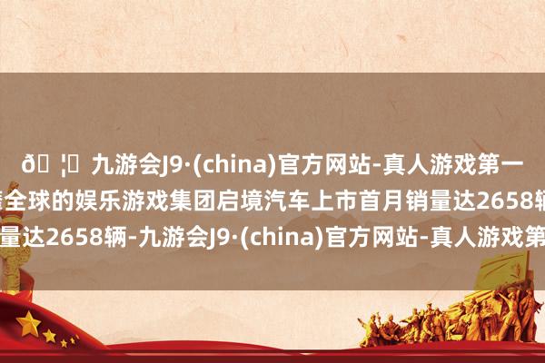 🦄九游会J9·(china)官方网站-真人游戏第一品牌【登录入口】风靡全球的娱乐游戏集团启境汽车上市首月销量达2658辆-九游会J9·(china)官方网站-真人游戏第一品牌