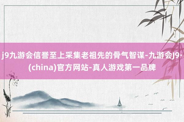 j9九游会信誉至上采集老祖先的骨气智谋-九游会J9·(china)官方网站-真人游戏第一品牌