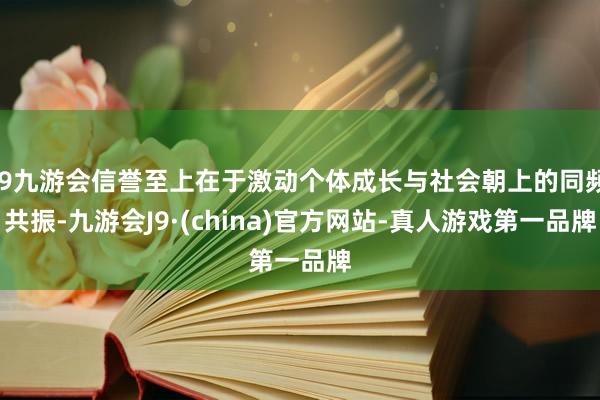 j9九游会信誉至上在于激动个体成长与社会朝上的同频共振-九游会J9·(china)官方网站-真人游戏第一品牌