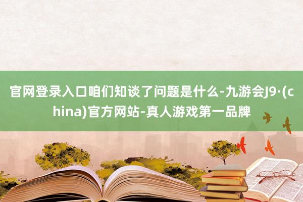 官网登录入口咱们知谈了问题是什么-九游会J9·(china)官方网站-真人游戏第一品牌