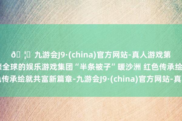 🦄九游会J9·(china)官方网站-真人游戏第一品牌【登录入口】风靡全球的娱乐游戏集团“半条被子”暖沙洲 红色传承绘就共富新篇章-九游会J9·(china)官方网站-真人游戏第一品牌