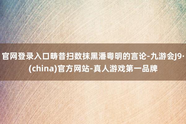 官网登录入口畴昔扫数抹黑潘粤明的言论-九游会J9·(china)官方网站-真人游戏第一品牌