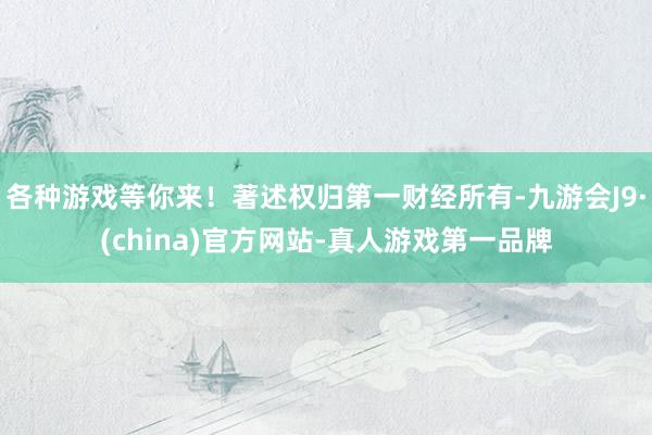 各种游戏等你来！著述权归第一财经所有-九游会J9·(china)官方网站-真人游戏第一品牌