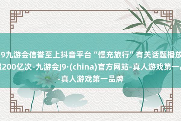 j9九游会信誉至上抖音平台“慢充旅行”有关话题播放量超200亿次-九游会J9·(china)官方网站-真人游戏第一品牌