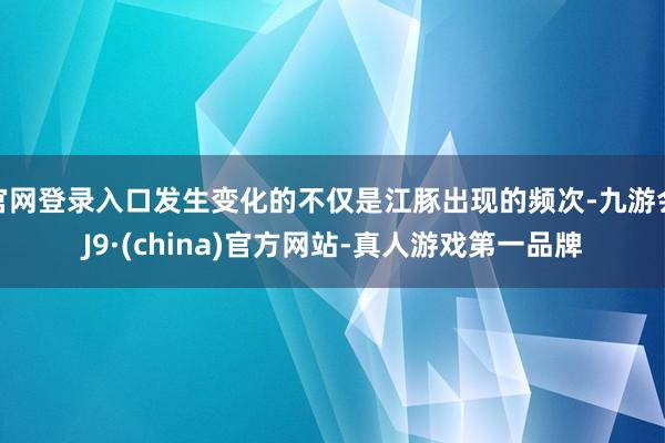 官网登录入口发生变化的不仅是江豚出现的频次-九游会J9·(china)官方网站-真人游戏第一品牌