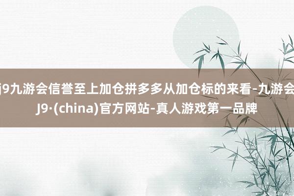 j9九游会信誉至上加仓拼多多从加仓标的来看-九游会J9·(china)官方网站-真人游戏第一品牌