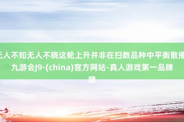 无人不知无人不晓这轮上升并非在扫数品种中平衡散播-九游会J9·(china)官方网站-真人游戏第一品牌