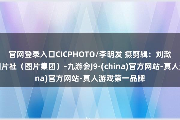 官网登录入口CICPHOTO/李明发 摄　　剪辑：刘潋　　开首：中国图片社（图片集团）-九游会J9·(china)官方网站-真人游戏第一品牌