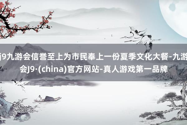 j9九游会信誉至上为市民奉上一份夏季文化大餐-九游会J9·(china)官方网站-真人游戏第一品牌
