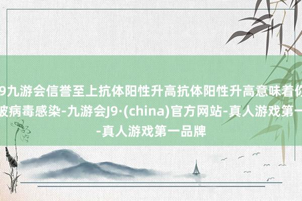 j9九游会信誉至上抗体阳性升高抗体阳性升高意味着你不易被病毒感染-九游会J9·(china)官方网站-真人游戏第一品牌