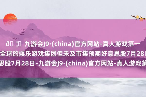🦄九游会J9·(china)官方网站-真人游戏第一品牌【登录入口】风靡全球的娱乐游戏集团但未及市集预期好意思股7月28日-九游会J9·(china)官方网站-真人游戏第一品牌