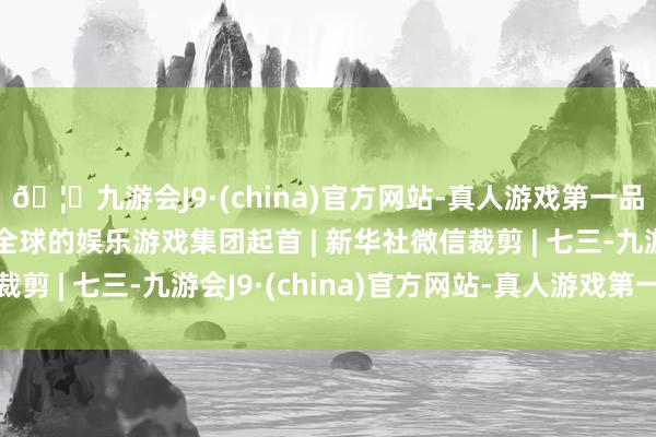 🦄九游会J9·(china)官方网站-真人游戏第一品牌【登录入口】风靡全球的娱乐游戏集团起首 | 新华社微信裁剪 | 七三-九游会J9·(china)官方网站-真人游戏第一品牌