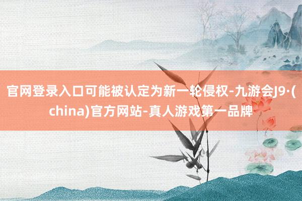 官网登录入口可能被认定为新一轮侵权-九游会J9·(china)官方网站-真人游戏第一品牌